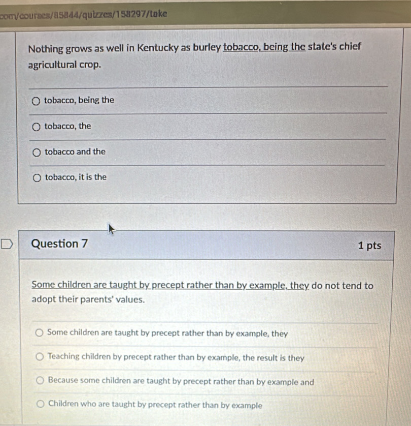 com/courses/85844/quizzes/158297/take
Nothing grows as well in Kentucky as burley tobacco, being the state's chief
agricultural crop.
tobacco, being the
tobacco, the
tobacco and the
tobacco, it is the
Question 7 1 pts
Some children are taught by precept rather than by example, they do not tend to
adopt their parents' values.
Some children are taught by precept rather than by example, they
Teaching children by precept rather than by example, the result is they
Because some children are taught by precept rather than by example and
Children who are taught by precept rather than by example