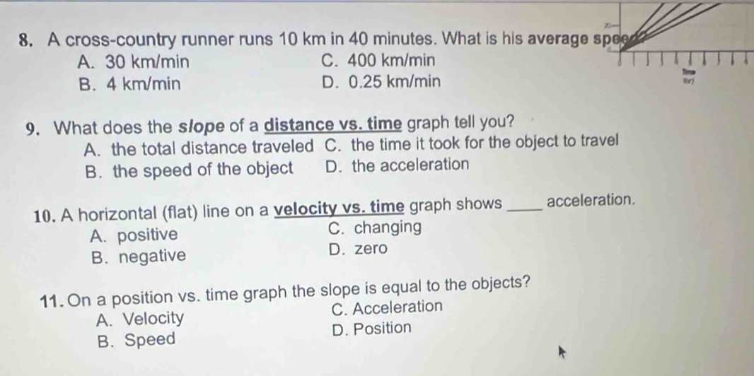 A cross-country runner runs 10 km in 40 minutes. What is his average speed
A. 30 km/min C. 400 km/min
B. 4 km/min D. 0.25 km/min lr)
9. What does the slope of a distance vs. time graph tell you?
A. the total distance traveled C. the time it took for the object to travel
B. the speed of the object D. the acceleration
10. A horizontal (flat) line on a velocity vs. time graph shows _acceleration.
A. positive C. changing
B. negative D. zero
11. On a position vs. time graph the slope is equal to the objects?
A. Velocity C. Acceleration
B. Speed D. Position