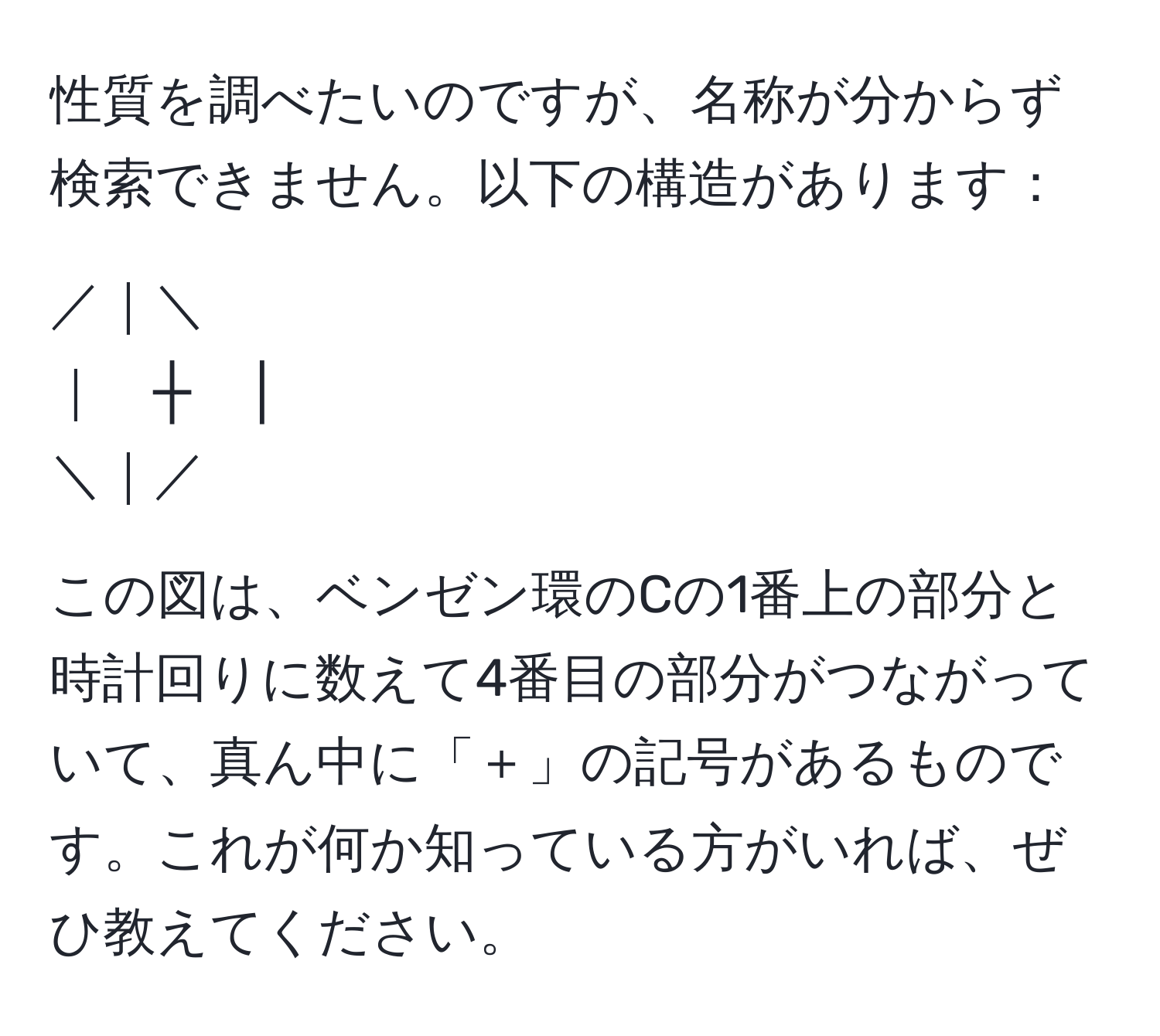 性質を調べたいのですが、名称が分からず検索できません。以下の構造があります：  
  
／｜＼  
｜　┼　│  
＼｜／  
   
この図は、ベンゼン環のCの1番上の部分と時計回りに数えて4番目の部分がつながっていて、真ん中に「＋」の記号があるものです。これが何か知っている方がいれば、ぜひ教えてください。