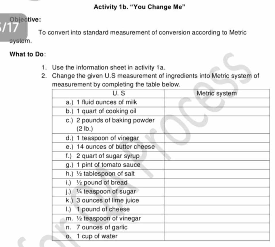 Activity 1b. “You Change Me” 
Objective: 
/17 To convert into standard measurement of conversion according to Metric 
system. 
What to Do: 
1. Use the information sheet in activity 1a. 
2. Change the given U.S measurement of ingredients into Metric system of