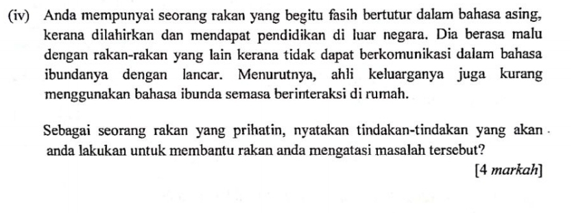 (iv) Anda mempunyai seorang rakan yang begitu fasih bertutur dalam bahasa asing, 
kerana dilahirkan dan mendapat pendidikan di luar negara. Dia berasa malu 
dengan rakan-rakan yang lain kerana tidak dapat berkomunikasi dalam bahasa 
ibundanya dengan lancar. Menurutnya, ahli keluarganya juga kurang 
menggunakan bahasa ibunda semasa berinteraksi di rumah. 
Sebagai seorang rakan yang prihatin, nyatakan tindakan-tindakan yang akan 
anda lakukan untuk membantu rakan anda mengatasi masalah tersebut? 
[4 markah]