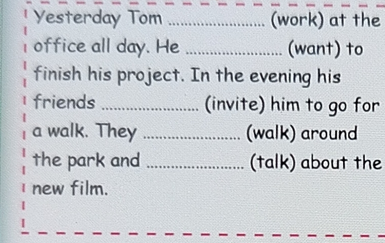 Yesterday Tom _(work) at the 
office all day. He _(want) to 
finish his project. In the evening his 
friends _(invite) him to go for 
a walk. They _(walk) around 
the park and _(talk) about the 
new film.