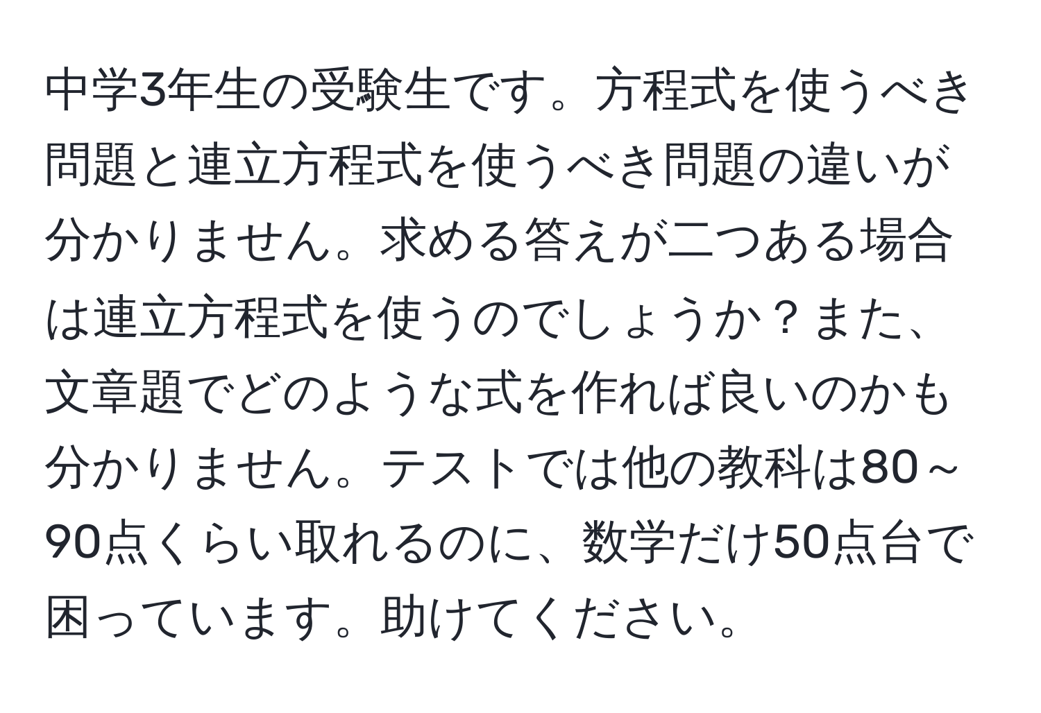 中学3年生の受験生です。方程式を使うべき問題と連立方程式を使うべき問題の違いが分かりません。求める答えが二つある場合は連立方程式を使うのでしょうか？また、文章題でどのような式を作れば良いのかも分かりません。テストでは他の教科は80～90点くらい取れるのに、数学だけ50点台で困っています。助けてください。