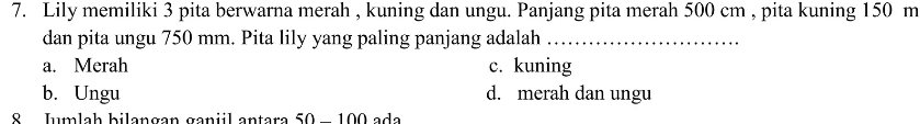 Lily memiliki 3 pita berwarna merah , kuning dan ungu. Panjang pita merah 500 cm , pita kuning 150 m
dan pita ungu 750 mm. Pita lily yang paling panjang adalah_
a. Merah c. kuning
b. Ungu d. merah dan ungu
8 Jumlah bilangan ganiil antara 50-100 a d a