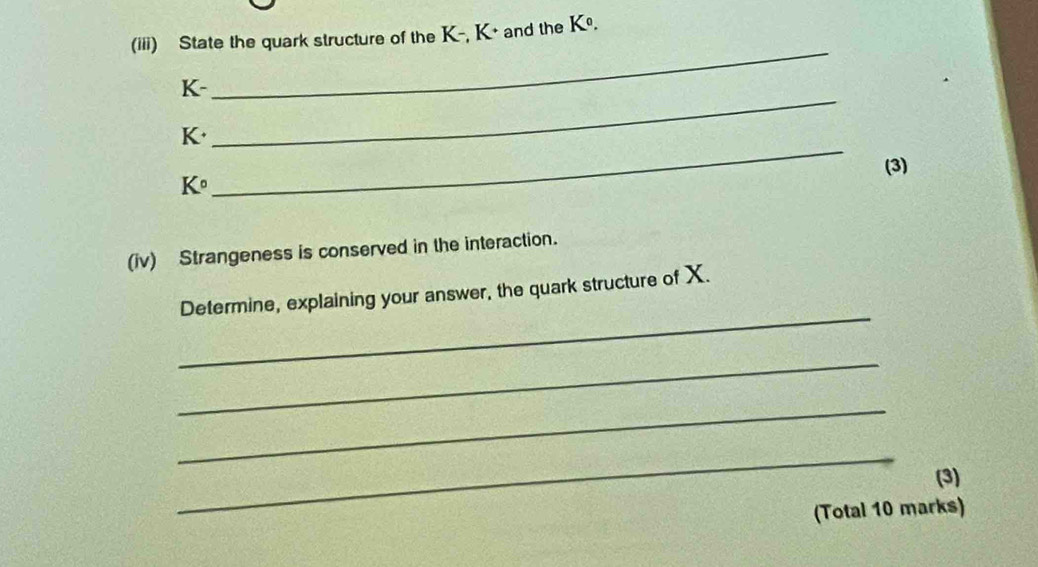 (iii) State the quark structure of the K -, K + and the K^0.
K - 
_ 
_
K + 
_ 
(3)
K°
(iv) Strangeness is conserved in the interaction. 
_ 
Determine, explaining your answer, the quark structure of X. 
_ 
_ 
_ 
(3) 
(Total 10 marks)