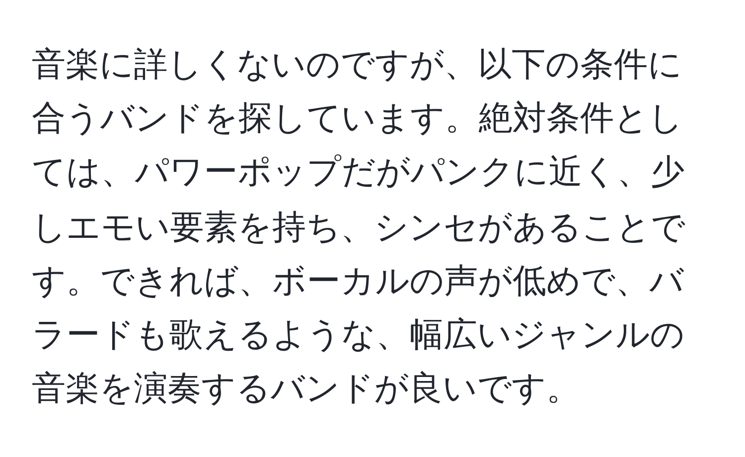 音楽に詳しくないのですが、以下の条件に合うバンドを探しています。絶対条件としては、パワーポップだがパンクに近く、少しエモい要素を持ち、シンセがあることです。できれば、ボーカルの声が低めで、バラードも歌えるような、幅広いジャンルの音楽を演奏するバンドが良いです。