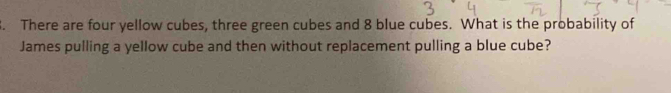 There are four yellow cubes, three green cubes and 8 blue cubes. What is the probability of 
James pulling a yellow cube and then without replacement pulling a blue cube?