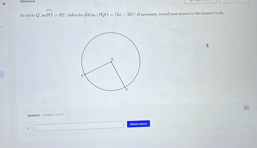 Question 
In circle Q, moverline PO=92°. Solve for x if m∠ PQO=(4x-35)^circ . If necessary, round your answer to the nearest tenth. 
Answer Attempt 1 out of 2
x=□ Submit Answer