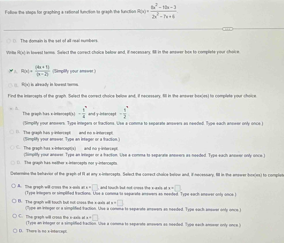 Follow the steps for graphing a rational function to graph the function R(x)= (6x^2-10x-3)/2x^2-7x+6 
The domain is the set of all real numbers
Write R(x) in lowest terms. Select the correct choice below and, if necessary, fill in the answer box to complete your choice.
R(x)= ((4x+1))/(x-2)  (Simplify your answer.)
R(x) is already in lowest terms.
Find the intercepts of the graph. Select the correct choice below and, if necessary, fill in the answer box(es) to complete your choice.
The graph has x-intercept(s) - 1/4  and y-intercept - 1/2 
(Simplify your answers. Type integers or fractions. Use a comma to separate answers as needed. Type each answer only once.)
B. The graph has y-intercept and no x-intercept.
(Simplify your answer. Type an integer or a fraction.)
C. The graph has x-intercept(s) and no y-intercept.
(Simplify your answer. Type an integer or a fraction. Use a comma to separate answers as needed. Type each answer only once.)
⊥ The graph has neither x-intercepts nor y-intercepts.
Determine the behavior of the graph of R at any x-intercepts. Select the correct choice below and, if necessary, fill in the answer box(es) to complet
A. The graph will cross the x-axis at x=□ , and touch but not cross the x-axis at x=□. 
(Type integers or simplified fractions. Use a comma to separate answers as needed. Type each answer only once.)
B. The graph will touch but not cross the x-axis at x=□. 
(Type an integer or a simplified fraction. Use a comma to separate answers as needed. Type each answer only once.)
C. The graph will cross the x-axis at x=□
(Type an integer or a simplified fraction. Use a comma to separate answers as needed. Type each answer only once.)
D. There is no x-intercept.