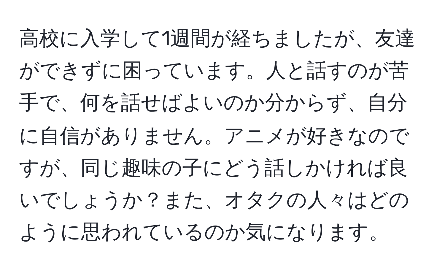 高校に入学して1週間が経ちましたが、友達ができずに困っています。人と話すのが苦手で、何を話せばよいのか分からず、自分に自信がありません。アニメが好きなのですが、同じ趣味の子にどう話しかければ良いでしょうか？また、オタクの人々はどのように思われているのか気になります。