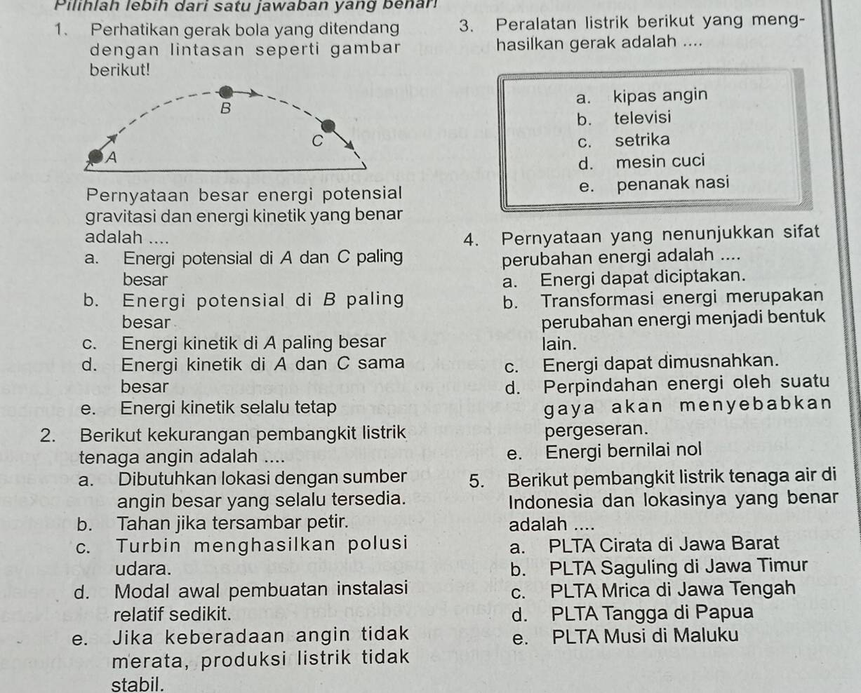 Pilihlah lebih dari satu jawaban yang benar
1. Perhatikan gerak bola yang ditendang 3. Peralatan listrik berikut yang meng-
dengan lintasan seperti gambar hasilkan gerak adalah ....
berikut!
a. kipas angin
B
b. televisi
C c. setrika
A
d. mesin cuci
Pernyataan besar energi potensial e. penanak nasi
gravitasi dan energi kinetik yang benar
adalah .... 4. Pernyataan yang nenunjukkan sifat
a. Energi potensial di A dan C paling perubahan energi adalah ....
besar a. Energi dapat diciptakan.
b. Energi potensial di B paling b. Transformasi energi merupakan
besar perubahan energi menjadi bentuk
c. Energi kinetik di A paling besar lain.
d. Energi kinetik di A dan C sama c. Energi dapat dimusnahkan.
besar d. Perpindahan energi oleh suatu
e. Energi kinetik selalu tetap gaya akan menyebabkan 
2. Berikut kekurangan pembangkit listrik pergeseran.
tenaga angin adalah .... e. Energi bernilai nol
a. Dibutuhkan lokasi dengan sumber 5. Berikut pembangkit listrik tenaga air di
angin besar yang selalu tersedia. Indonesia dan lokasinya yang benar
b. Tahan jika tersambar petir. adalah ....
c. Turbin menghasilkan polusi a. PLTA Cirata di Jawa Barat
udara. b. PLTA Saguling di Jawa Timur
d. Modal awal pembuatan instalasi c. PLTA Mrica di Jawa Tengah
relatif sedikit. d. PLTA Tangga di Papua
e. Jika keberadaan angin tidak e. PLTA Musi di Maluku
merata, produksi listrik tidak
stabil.