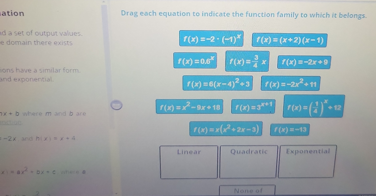 ation Drag each equation to indicate the function family to which it belongs.
d a set of output values.
e domain there exists
f(x)=-2· (-1)^x f(x)=(x+2)(x-1)
f(x)=0.6^x f(x)= 3/4 x f(x)=-2x+9
ions have a similar form.
and exponential.
f(x)=6(x-4)^2+3 f(x)=-2x^2+11
ax+b where m and b are
f(x)=x^2-9x+18 r(x)=3^(x+1) f(x)=( 1/4 )^x+12
inction.
f(x)=x(x^2+2x-3) f(x)=-13
=-2x , and h(x)=x+4
Linear Quadratic Exponential
x)=ax^2+bx+c , where a
.2
None of