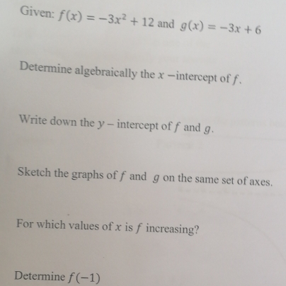 Given: f(x)=-3x^2+12 and g(x)=-3x+6
Determine algebraically the x −intercept of f. 
Write down the y - intercept of fand g. 
Sketch the graphs of f and g on the same set of axes. 
For which values of x is f increasing? 
Determine f(-1)