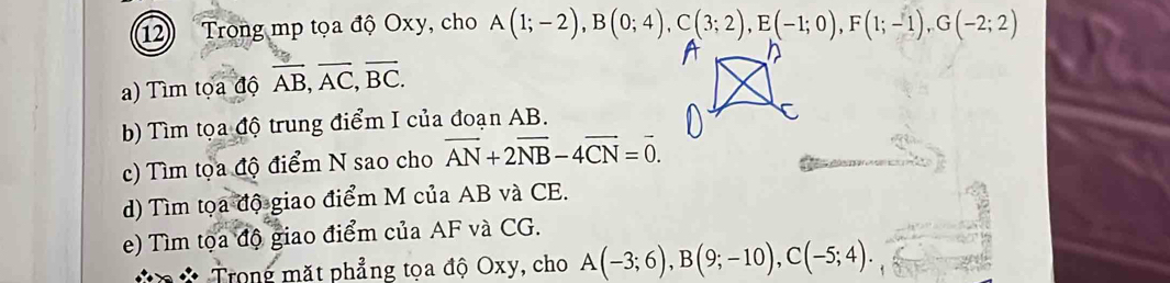 Trong mp tọa độ Oxy, cho A(1;-2), B(0;4), C(3;2), E(-1;0), F(1;-1), G(-2;2)
) Tìm tọa độ overline AB, overline AC, overline BC. 
b) Tìm tọa độ trung điểm I của đoạn AB. 
c) Tìm tọa độ điểm N sao cho vector AN+2vector NB-4vector CN=vector 0. 
d) Tìm tọa độ giao điểm M của AB và CE. 
e) Tìm tọa độ giao điểm của AF và CG. 
Trong mặt phẳng tọa độ Oxy, cho A(-3;6), B(9;-10), C(-5;4).