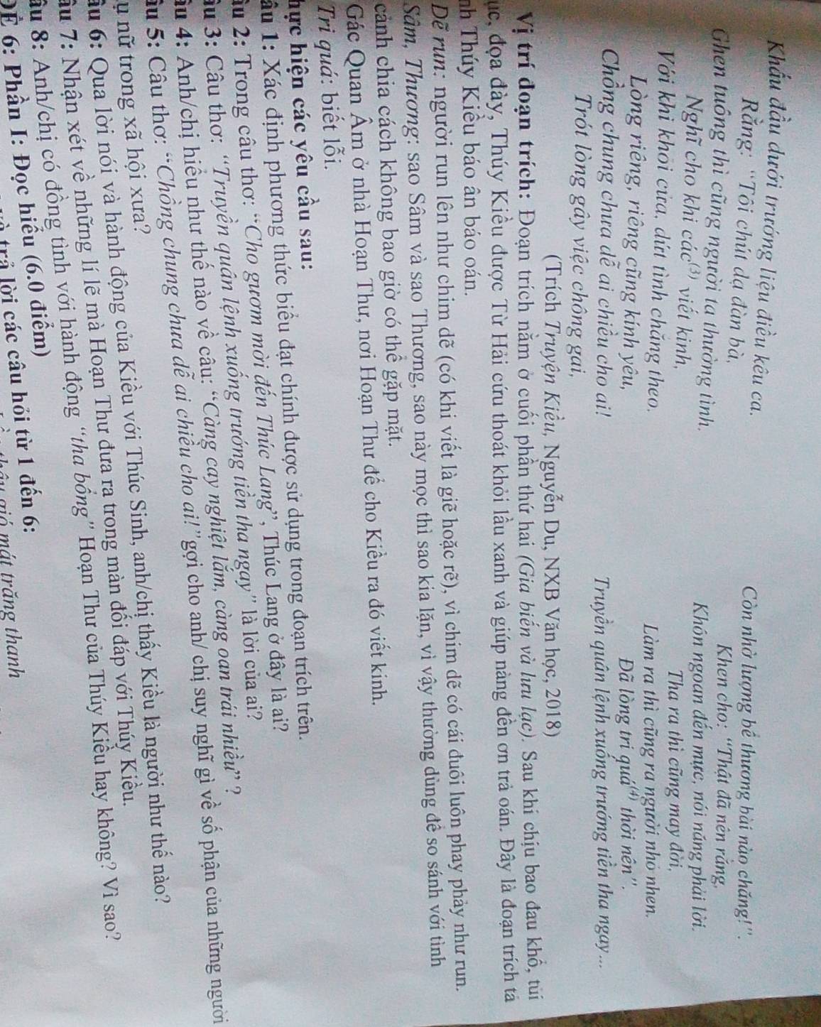 Khấu đầu dưới trướng liệu điều kêu ca.
Còn nhờ lượng bể thương bài nào chăng!''.
ằng: “Tôi chút dạ đàn bà,
* Khen cho: “Thật đã nên rắng,
Ghen tuông thì cũng người ta thường tình.
Khón ngoan đến mực, nói năng phải lời.
Nghĩ cho khi các  viết kinh,
Tha ra thì cũng may đời,
Với khi khoi cửa, dứt tình chăng theo.
Làm ra thì cũng ra người nhỏ nhen.
Lòng riêng, riêng cũng kính yêu,
Đã lòng tri quá'' thời nên''.
Chổng chung chưa dễ ai chiều cho ai!
Truyền quân lệnh xuống trướng tiền tha ngay...
Trót lòng gây việc chông gai,
(Trích Truyện Kiều, Nguyễn Du, NXB Văn học, 2018)
Vị trí đoạn trích: Đoạn trích nằm ở cuối phần thứ hai (Gia biến và lưu lạc). Sau khi chịu bao đau khổ, tùi
Cục, đọa đày, Thúy Kiều được Từ Hải cứu thoát khỏi lầu xanh và giúp nàng đền ơn trả oán. Đây là đoạn trích tả
nh Thúy Kiểu báo ân báo oán.
Dẽ run: người run lên như chim dẽ (có khi viết là giẽ hoặc rẽ), vì chim dẽ có cái đuôi luôn phay phảy như run.
Sâm, Thương: sao Sâm và sao Thương, sao này mọc thì sao kia lặn, vì vậy thường dùng đề so sánh với tình
cảnh chia cách không bao giờ có thể gặp mặt.
Gác Quan Âm ở nhà Hoạn Thư, nơi Hoạn Thư để cho Kiều ra đó viết kinh.
Tri quá: biết lỗi.
hực hiện các yêu cầu sau:
âu 1: Xác định phương thức biểu đạt chính được sử dụng trong đoạn trích trên.
âu 2: Trong câu thơ: “Cho gươm mời đến Thúc Lang”, Thúc Lang ở đây là ai?
âu 3: Câu thơ: “Truyền quân lệnh xuống trướng tiền tha ngay” là lời của ai?
âu 4: Anh/chị hiểu như thế nào về câu: “Càng cay nghiệt lắm, càng oan trái nhiều” ?
Sâu 5: Câu thơ: “Chồng chung chưa dễ ai chiều cho ai!”gợi cho anh/ chị suy nghĩ gì về số phận của những người
u nữ trong xã hội xưa? ầu 6: Qua lời nói và hành động của Kiều với Thúc Sinh, anh/chị thấy Kiều là người như thể nào?
Sầu 7: Nhận xét về những lí lẽ mà Hoạn Thư đưa ra trong màn đối đáp với Thúy Kiều.
ầu 8: Anh/chị có đồng tình với hành động “tha bồng” Hoạn Thư của Thúy Kiều hay không? Vì sao?
Để 6: Phần I: Đọc hiểu (6.0 điểm)
à trả lời các câu hỏi từ 1 đến 6:
ây gió mát trăng thanh