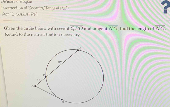 De'marrio Boykın 
Intersection of Secants/Tangents (L1) 
Apr 10, 5:42:41 PM 
Given the circle below with secant overline QPO and tangent overline NO , find the length of overline NO. 
Round to the nearest tenth if necessary.