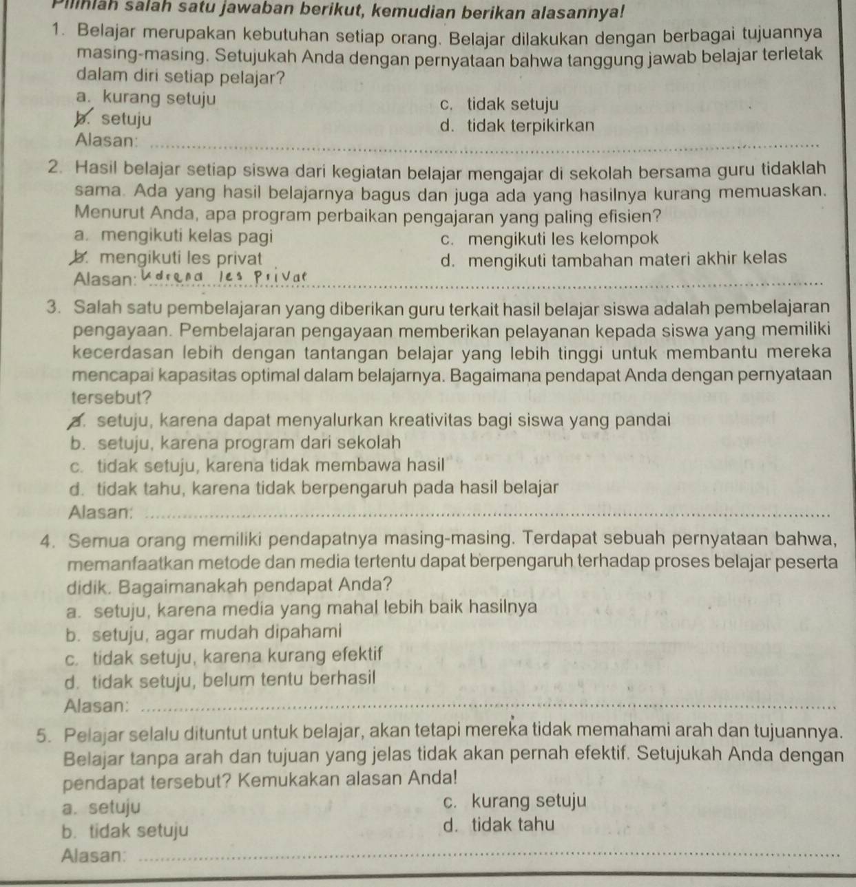 Piliniah salah satu jawaban berikut, kemudian berikan alasannya!
1. Belajar merupakan kebutuhan setiap orang. Belajar dilakukan dengan berbagai tujuannya
masing-masing. Setujukah Anda dengan pernyataan bahwa tanggung jawab belajar terletak
dalam diri setiap pelajar?
a. kurang setuju
c. tidak setuju
b. setuju d. tidak terpikirkan
Alasan:_
_
2. Hasil belajar setiap siswa dari kegiatan belajar mengajar di sekolah bersama guru tidaklah
sama. Ada yang hasil belajarnya bagus dan juga ada yang hasilnya kurang memuaskan.
Menurut Anda, apa program perbaikan pengajaran yang paling efisien?
a. mengikuti kelas pagi c. mengikuti les kelompok
b. mengikuti les privat d. mengikuti tambahan materi akhir kelas
Alasan: U d r q n a l e 
_
3. Salah satu pembelajaran yang diberikan guru terkait hasil belajar siswa adalah pembelajaran
pengayaan. Pembelajaran pengayaan memberikan pelayanan kepada siswa yang memiliki
kecerdasan lebih dengan tantangan belajar yang lebih tinggi untuk membantu mereka
mencapai kapasitas optimal dalam belajarnya. Bagaimana pendapat Anda dengan pernyataan
tersebut?
a. setuju, karena dapat menyalurkan kreativitas bagi siswa yang pandai
b. setuju, karena program dari sekolah
c. tidak setuju, karena tidak membawa hasil
d. tidak tahu, karena tidak berpengaruh pada hasil belajar
Alasan:_
4. Semua orang memiliki pendapatnya masing-masing. Terdapat sebuah pernyataan bahwa,
memanfaatkan metode dan media tertentu dapat berpengaruh terhadap proses belajar peserta
didik. Bagaimanakah pendapat Anda?
a. setuju, karena media yang mahal lebih baik hasilnya
b. setuju, agar mudah dipahami
c. tidak setuju, karena kurang efektif
d. tidak setuju, belum tentu berhasil
Alasan:_
5. Pelajar selalu dituntut untuk belajar, akan tetapi mereka tidak memahami arah dan tujuannya.
Belajar tanpa arah dan tujuan yang jelas tidak akan pernah efektif. Setujukah Anda dengan
pendapat tersebut? Kemukakan alasan Anda!
a.setuju c. kurang setuju
b. tidak setuju d. tidak tahu
Alasan:_
_