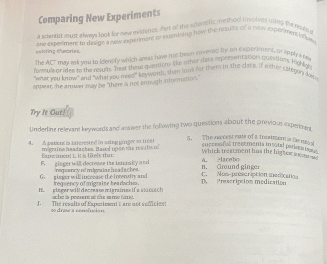 Comparing New Experiments
A scientist must always look for new evidence. Part of the scientific method involves using the results o
one experiment to design a new experiment or examining how the results of a new experiment influm
existing theories.
The ACT may ask you to identify which areas have not been covered by an experiment, or apply a new
formula or idea to the results. Treat these questions like other data representation questions. Highlight
“what you know” and “what you need” keywords, then look for them in the data. If either category does m
appear, the answer may be “there is not enough information.”
Try It Out!
Underline relevant keywords and answer the following two questions about the previous experiment.
4. A patient is interested in using ginger to treat
5. The success rate of a treatment is the ratio of
migraine headaches. Based upon the results of successful treatments to total patients treated
Which treatment has the highest success ra?
Experiment 1, it is likely that:
A. Placebo
F. ginger will decrease the intensity and B. Ground ginger
frequency of migraine headaches. C. Non-prescription medication
G. ginger will increase the intensity and D. Prescription medication
frequency of migraine headaches.
H. ginger will decrease migraines if a stomach
ache is present at the same time.
J. The results of Experiment 1 are not sufficient
to draw a conclusion.