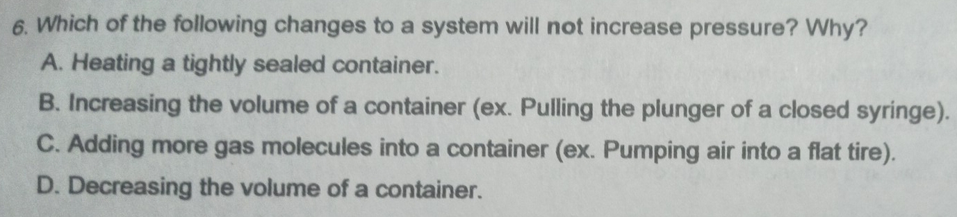 Which of the following changes to a system will not increase pressure? Why?
A. Heating a tightly sealed container.
B. Increasing the volume of a container (ex. Pulling the plunger of a closed syringe).
C. Adding more gas molecules into a container (ex. Pumping air into a flat tire).
D. Decreasing the volume of a container.