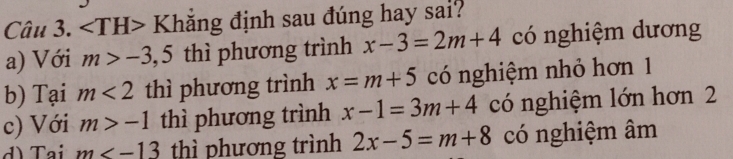 ∠ TH>K đhẳng định sau đúng hay sai?
a) Với m>-3,5 thì phương trình x-3=2m+4 có nghiệm dương
b) Tại m<2</tex> thì phương trình x=m+5 có nghiệm nhỏ hơn 1
c) Với m>-1 thì phương trình x-1=3m+4 có nghiệm lớn hơn 2
d) Tại m thì phương trình 2x-5=m+8 có nghiệm âm