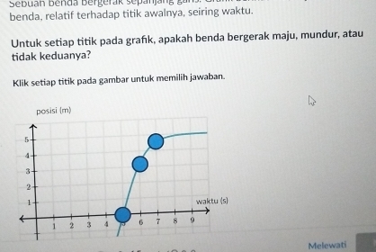 benda, relatif terhadap titik awalnya, seiring waktu. 
Untuk setiap titik pada grańık, apakah benda bergerak maju, mundur, atau 
tidak keduanya? 
Klik setiap titik pada gambar untuk memilih jawaban. 
posisi (m)
5
4
3
2
1 waktu (s)
1 2 3 4 6 7 8 9
Melewati