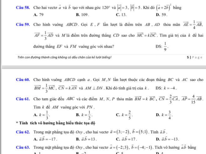 Cho hai vectơ vector a và vector b tạo với nhau góc 120° và |vector a|=3,|vector b|=5. Khi đó (vector a+2vector b)^2 bằng
A. 79 B. 109. C. 13. D. 59 .
Câu 59. Cho hình vuông ABCD. Gọi E , F lần lượt là điểm trên AB , AD thỏa mãn overline AE= 1/4 overline AB,
overline AF= 1/3 overline AD và M là điểm trên đường thắng CD sao cho vector MC=kvector DC. Tìm giá trị của k đề hai
đường thắng EF và FM vuông góc với nhau? DS:  1/9 .
Trên con đường thành công không có dấu chân của kẻ lười biếng! 5 | Page
Câu 60. Cho hình vuông ABCD cạnh a. Gọi M,N lần lượt thuộc các đoạn thắng BC và AC sao cho
overline BM= 1/3 overline MC,overline CN=koverline AN và AM⊥ DN. Khi đó tính giá trị của k . ĐS: k=-4.
Câu 61. Cho tam giác đều ABC và các điểm M, N, P thỏa mãn overline BM=koverline BC,overline CN= 2/3 overline CA,overline AP= 4/15 overline AB.
Tìm k đề AM vuông góc với PN .
A. k= 1/3 . B. k= 1/2 . C. k= 2/5 . D. k= 3/4 .
* Tính tích vô hướng bằng biểu thức tọa độ
Câu 62. Trong mặt phăng tọa độ Oxy , cho hai vectơ vector a=(3;-2),vector b=(5;1). Tính vector avector b.
A. vector avector b=-17. B. vector avector b=13. C. vector avector b=17. D. vector avector b=-13.
Câu 63. Trong mặt phăng tọa độ Oxy , cho hai vectoơ vector a=(-2;3),vector b=(-4;-1). Tích vô hướng vector avector b bằng
R