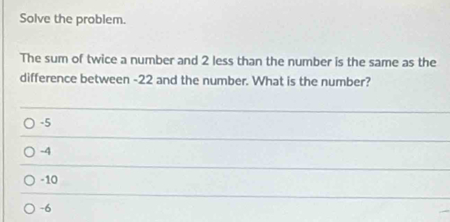 Solve the problem.
The sum of twice a number and 2 less than the number is the same as the
difference between -22 and the number. What is the number?
-5
-4
-10
-6