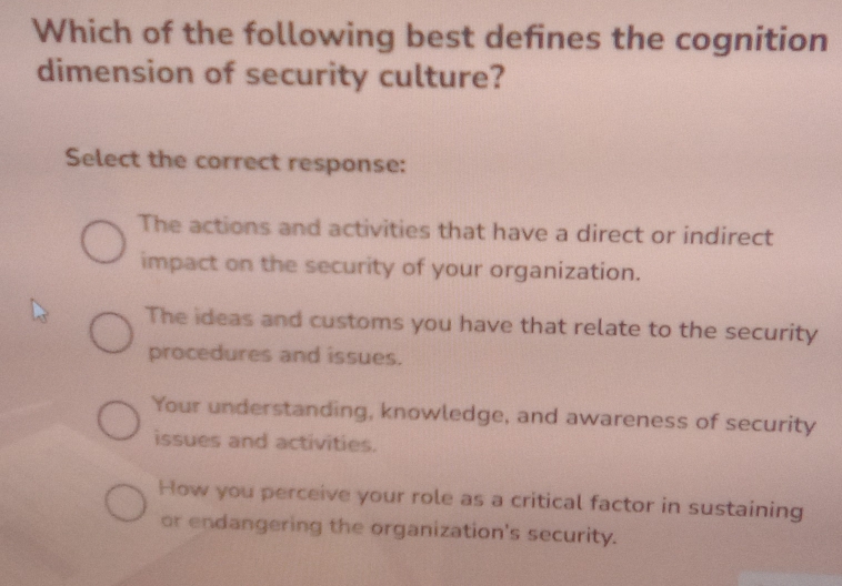 Which of the following best defines the cognition
dimension of security culture?
Select the correct response:
The actions and activities that have a direct or indirect
impact on the security of your organization.
The ideas and customs you have that relate to the security
procedures and issues.
Your understanding, knowledge, and awareness of security
issues and activities.
How you perceive your role as a critical factor in sustaining
or endangering the organization's security.