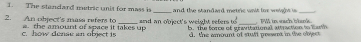 The standard metric unit for mass is _and the standard metric unit for weight is_
2. An object's mass refers to _and an object's weight refers to _ Fill in each blank.
a. the amount of space it takes up b. the force of gravitational attraction to Earth
c. how dense an object is d. the amount of stuff present in the object