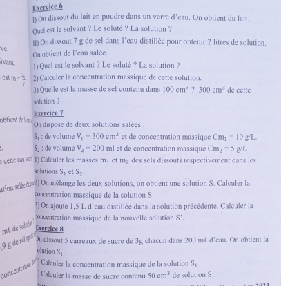 On dissout du lait en poudre dans un verre d’eau. On obtient du lait. 
Quel est le solvant ? Le soluté ? La solution ? 
[I) On dissout 7 g de sel dans l’eau distillée pour obtenir 2 litres de solution. 
ve. 
On obtient de l'eau salée, 
lvant 
1) Quel est le solvant ? Le soluté ? La solution ? 
est m=frac C_nV' 2) Calculer la concentration massique de cette solution. 
3) Quelle est la masse de sel contenu dans 100cm^3 ? 300cm^3 de cette 
solution ? 
obtient d l'en Exercice 7 
On dispose de deux solutions salées :
S_1 : de volume V_1=300cm^3 et de concentration massique Cm_1=10g/L.
S_2 : de volume V_2=200ml et de concentration massique Cm_2=5g/L. 
e cette cœu « 1) Calculer les masses m_1 et m_2 des sels dissouts respectivement dans les 
solutions S_1 et S_2. 
ution sale 2) On mélange les deux solutions, on obtient une solution S. Calculer la 
concentration massique de la solution S. 
3) On ajoute 1,5 L d’eau distillée dans la solution précédente. Calculer la 
æncentration massique de la nouvelle solution S’. 
m² de solation 
Exercice 8
9 g de sel apreóso 
On dissout 5 carreaux de sucre de 3g chacun dans 200 m & d'eau. On obtient la 
olution S_1. 
concentration ) Calculer la concentration massique de la solution S_1. 
) Calculer la masse de sucre contenu 50cm^3 de solution S_1