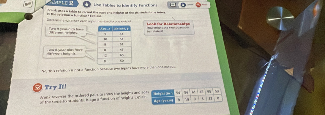 MPLE 2 Use Tables to Identify Functions 
Frank uses a table to record the ages and heights of the six students he tutors. 
is the relation a function? Explain. 
Determine whether each input has exactly one output. Look for Relationships 
Two 9-year -olds have How might the two quantities 
different heights. be related? 
Two 8-year -olds have 
different heights. 
No, this relation is not a function because two inputs have more than one output. 
Try It! 
Frank reverses the ordered pairs to show the heights and ages Height (in.) 54 54 61 45 65 50
Age (years) 9 10 9 8 12 8
of the same six students. Is age a function of height? Explain.