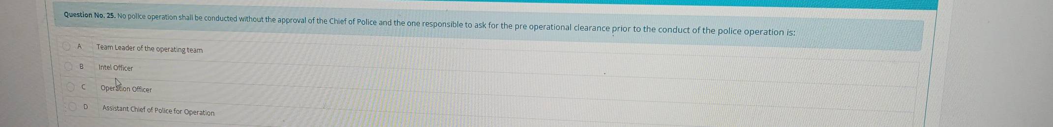 Question No. 25. No police operation shall be conducted without the approval of the Chief of Police and the one responsible to ask for the pre operational clearance prior to the conduct of the police operation is:
Team Leader of the operating team
Intel Officer
Operation Officer
Assistant Chief of Police for Operation