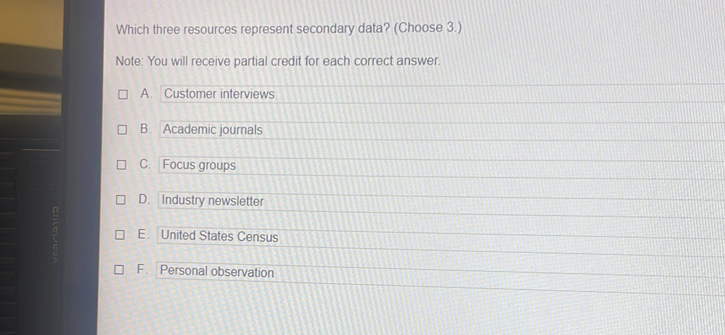 Which three resources represent secondary data? (Choose 3.)
Note: You will receive partial credit for each correct answer.
A. Customer interviews
B. Academic journals
C. Focus groups
D. Industry newsletter
E. United States Census
F . Personal observation