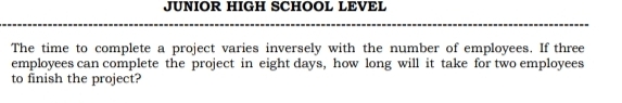 JUNIOR HIGH SCHOOL LEVEL 
The time to complete a project varies inversely with the number of employees. If three 
employees can complete the project in eight days, how long will it take for two employees 
to finish the project?