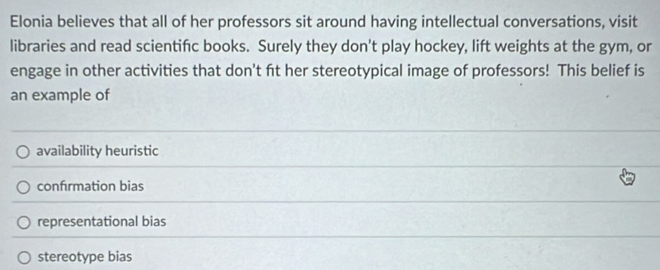 Elonia believes that all of her professors sit around having intellectual conversations, visit
libraries and read scientific books. Surely they don't play hockey, lift weights at the gym, or
engage in other activities that don't fit her stereotypical image of professors! This belief is
an example of
availability heuristic
confrmation bias
representational bias
stereotype bias