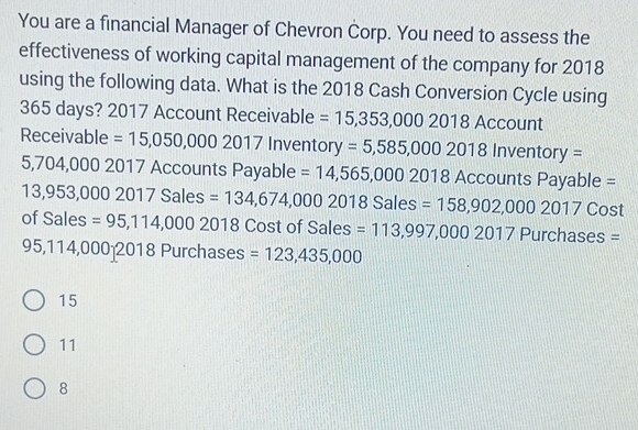 You are a financial Manager of Chevron Corp. You need to assess the
effectiveness of working capital management of the company for 2018
using the following data. What is the 2018 Cash Conversion Cycle using
365 days? 2017 Account Receivable =15,353,0002018 3 Account
Receivable =15,050,0002017 Inventory =5,585,0002018 ln ventory=
5,704,000201 7 Accounts Payable = 14,565,00020 2018 Accounts Payable =
13,953,00020 17 Sales =134,674,000201 8 Sales =158,902,0002017 Cost
ofSales =95,114,0002018 Cost of Sales =113,997,0002017 Purchases =
95,114,000 2018 Purchases =123,435,000
15
11
8