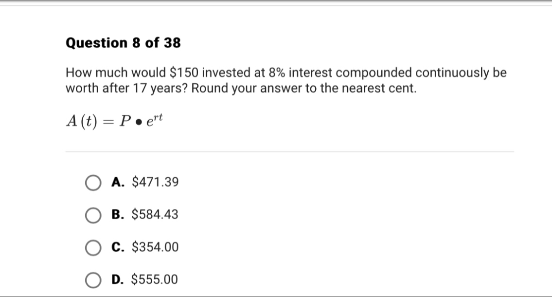 How much would $150 invested at 8% interest compounded continuously be
worth after 17 years? Round your answer to the nearest cent.
A(t)=P· e^(rt)
A. $471.39
B. $584.43
C. $354.00
D. $555.00