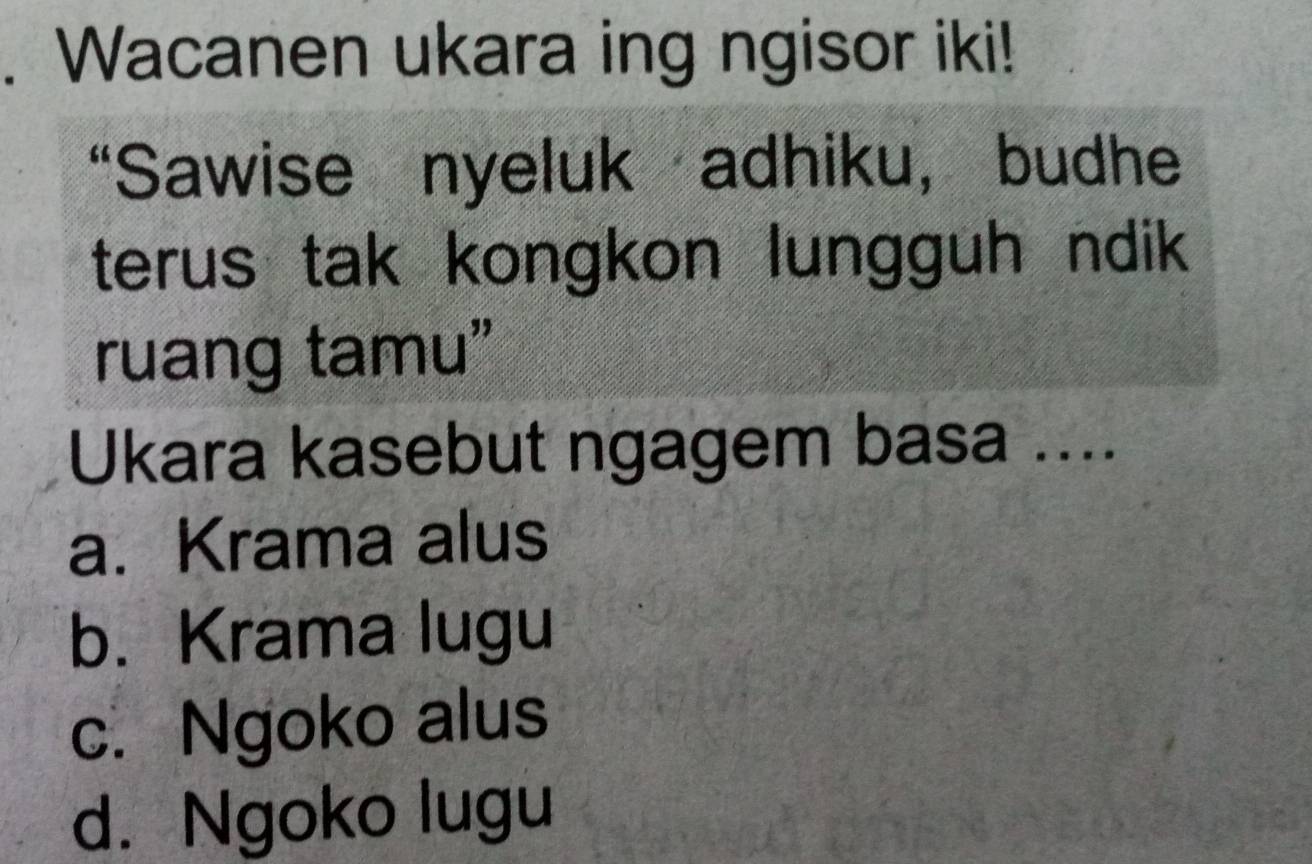 Wacanen ukara ing ngisor iki!
“Sawise nyeluk adhiku, budhe
terus tak kongkon lungguh ndik
ruang tamu”
Ukara kasebut ngagem basa ....
a. Krama alus
b. Krama lugu
c. Ngoko alus
d. Ngoko lugu