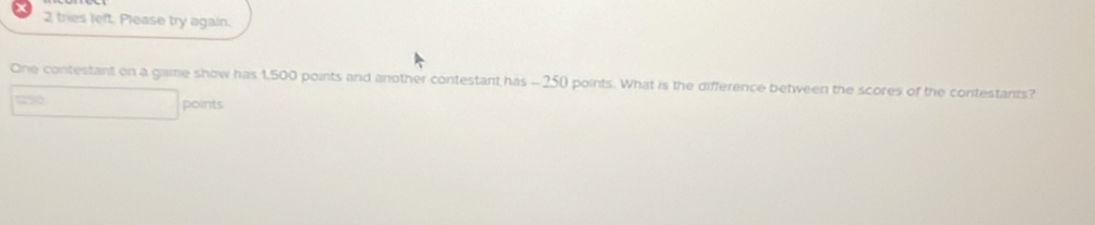 tries left. Please try again. 
One contestant on a game show has 1,500 points and another contestant has - 250 points. What is the difference between the scores of the contestants?
250 points