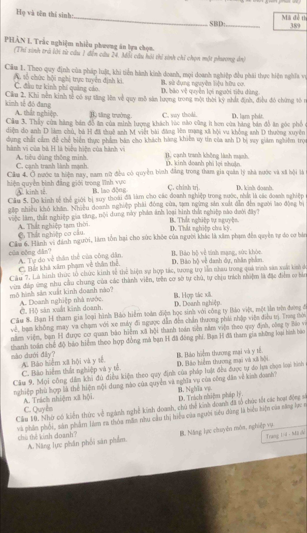 Họ và tên thí sinh:_ Mã đề th
SBD: _389
PHẢN I. Trắc nghiệm nhiều phương án lựa chọn.
(Thí sinh trả lời từ câu 1 đến câu 24. Mỗi câu hỏi thí sinh chỉ chọn một phương án)
Câu 1. Theo quy định của pháp luật, khì tiến hành kinh doanh, mọi doanh nghiệp đều phải thực hiện nghĩa vụ
A. tổ chức hội nghị trực tuyển định kì. B. sử dụng nguyên liệu hữu cơ.
C. đầu tư kinh phí quảng cáo. D. bảo vệ quyền lợi người tiêu dùng.
Câu 2. Khi nền kinh tế có sự tăng lên về quy mô sản lượng trong một thời kỳ nhất định, điều đó chứng tó n
kinh tế đó đang
A. thất nghiệp. B. tăng trưởng. C. suy thoái. D. lạm phát.
Câu 3. Thầy cửa hàng bản đồ ăn của mình lượng khách lúc nào cũng ít hơn cửa hàng bán đồ ăn góc phố ở
diện do anh D làm chủ, bà H đã thuê anh M viết bài đăng lên mạng xã hội vu khống anh D thường xuyên
dụng chất cầm để chế biến thực phẩm bán cho khách hàng khiến uy tín của anh D bị suy giảm nghiêm trọn
hành vi của bà H là biểu hiện của hành vì
A. tiêu dùng thông minh.
B. cạnh tranh không lành mạnh.
C. cạnh tranh lành mạnh.
D. kinh doanh phi lợi nhuận.
Câu 4. Ở nước ta hiện nay, nam nữ đều có quyền bình đẳng trong tham gia quản lý nhà nước và xã hội là
hiện quyền bình đẳng giới trong lĩnh vực
A. kinh tê. B. lao động.
Ç. chính trị. D. kinh doanh
Câu 5. Do kinh tế thế giới bị suy thoái đã làm cho các doanh nghiệp trong nước, nhất là các doanh nghiệp
gặp nhiều khó khăn. Nhiều doanh nghiệp phải đóng cửa, tạm ngừng sản xuất dẫn đến người lao động bị
việc làm, thất nghiệp gia tăng, nội dung này phản ánh loại hình thất nghiệp nào dưới đây?
B. Thất nghiệp tự nguyện.
A. Thất nghiệp tạm thời. D. Thất nghiệp chu kỳ.
C Thất nghiệp cơ cầu.
Câu 6. Hành vi đánh người, làm tồn hại cho sức khỏe của người khác là xâm phạm đến quyền tự do cơ bản
của công dân? B. Bào hộ về tính mạng, sức khỏe.
A. Tự do về thân thể của công dân.
C. Bất khả xâm phạm về thân thể, D. Bảo hộ về danh dự, nhân phẩm.
Câu 7. Là hình thức tổ chức kình tế thể hiện sự hợp tác, tương trợ lần nhau trong quá trình sản xuất kinh do
vừa đáp ứng nhu cầu chung của các thành viên, trên cơ sở tự chủ, tự chịu trách nhiệm là đặc điểm cơ bản
mô hình sản xuất kinh doanh nào?
A. Doanh nghiệp nhà nước. B. Hợp tác xã.
C. Hộ sản xuất kinh doanh. D. Doanh nghiệp.
Câu 8. Bạn H tham gia loại hình Bảo hiểm toàn diện học sinh với công ty Bảo việt, một lần trên đường đi
về, bạn không may va chạm với xe máy đi ngược dẫn đến chấn thương phải nhập viện điều trị. Trong thời
vằm viện, bạn H được cơ quan bảo hiểm xã hội thanh toán tiền nằm viện theo quy định, công ty Bảo vi
thanh toán chế độ bảo hiểm theo hợp đồng mà bạn H đã đóng phí. Bạn H đã tham gia những loại hình bảo
nào dưới đây?
A. Bảo hiểm xã hội và y tế. B. Bảo hiệm thương mại và y tế.
C. Bảo hiểm thất nghiệp và y tế. D. Bảo hiểm thương mại và xã hội.
Câu 9. Mọi công dân khi đủ điều kiện theo quy định của pháp luật đều được tự do lựa chọn loại hình
nghiệp phù hợp là thể hiện nội dung nào của quyền và nghĩa vụ của công dân về kinh doanh?
A. Trách nhiệm xã hội. B. Nghĩa vụ.
C. Quyền D. Trách nhiệm pháp lý.
Câu 10. Nhờ có kiến thức về ngành nghề kinh doanh, chủ thể kinh doanh đã tổ chức tốt các hoạt động sả
và phân phối, sản phẩm làm ra thỏa mãn nhu cầu thị hiếu của người tiêu dùng là biểu hiện của năng lực n
A. Năng lực phân phối sản phẩm. B. Năng lực chuyên môn, nghiệp vụ.
chú thể kinh doanh?
Trang 1/4 - Mã de