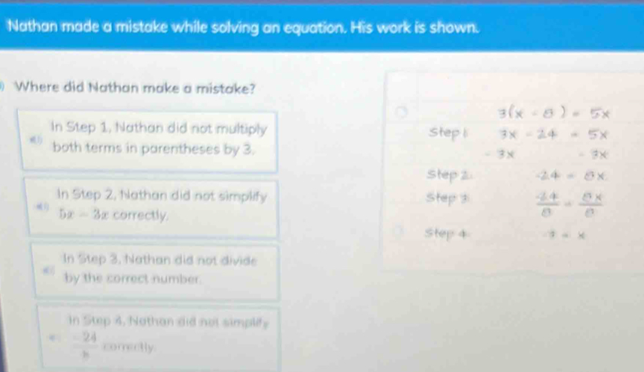 Nathan made a mistake while solving an equation. His work is shown.
Where did Nathan make a mistake?
3(x - 8 ) = 5x
In Step 1, Nathan did not multiply Step l 3x - 24 - 5x
both terms in parentheses by 3. 2 ×
Step 2 -2.4 = 8 x
In Step 2, Nathan did not simplify 
Step
5x-3x correctly.
: - ×
In Step 3, Nathan did not divide
by the correct number.
In Step 4, Nathan did not simplify
 (-24)/b  comectly.