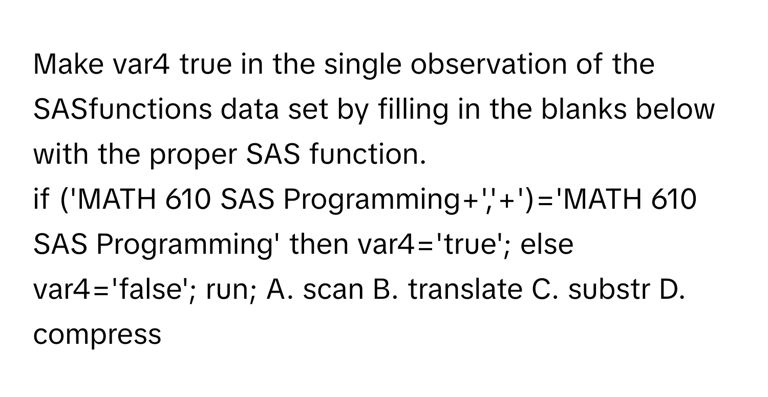 Make var4 true in the single observation of the SASfunctions data set by filling in the blanks below with the proper SAS function.

if ('MATH 610 SAS Programming+','+')='MATH 610 SAS Programming' then var4='true'; else var4='false'; run;  A. scan B. translate C. substr D. compress