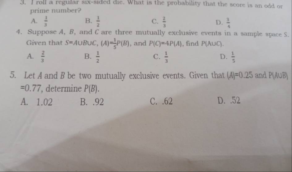 roll a regular six-sided die. What is the probability that the score is an odd or
prime number?
A.  1/3  B.  1/2  C.  2/3   3/4 
D.
4. Suppose A, B, and C are three mutually exclusive events in a sample space S.
Given that S=A∪ B∪ C, (A)= 1/5 P(B) , and P(C)=4P(A) , find P(A∪ C).
B.
A.  2/3   1/2   1/3   1/5 
C.
D.
5. Let A and B be two mutually exclusive events. Given that (A)=0.25 and P(A∪ B)
=0.77 , determine P(B).
A. 1.02 B. . 92 C. . 62 D. . 52