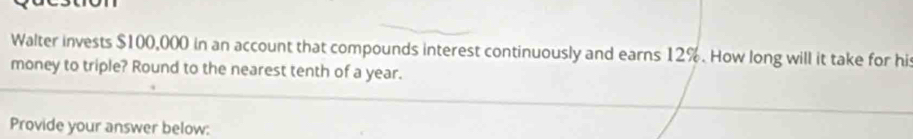 Walter invests $100,000 in an account that compounds interest continuously and earns 12%. How long will it take for his 
money to triple? Round to the nearest tenth of a year. 
Provide your answer below: