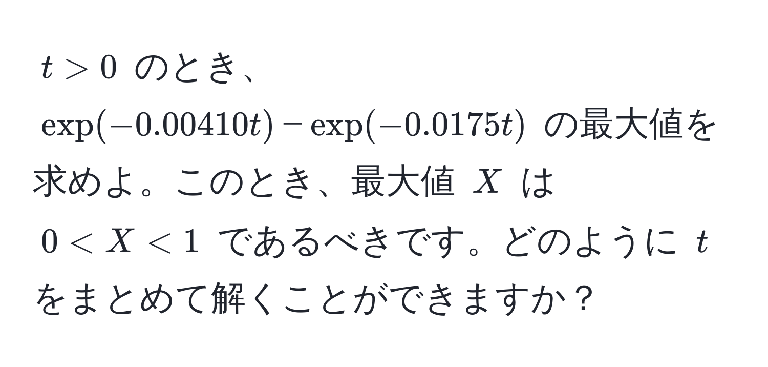 $t > 0$ のとき、$exp(-0.00410t) - exp(-0.0175t)$ の最大値を求めよ。このとき、最大値 $X$ は $0 < X < 1$ であるべきです。どのように $t$ をまとめて解くことができますか？