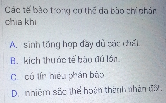 Các tế bào trong cơ thể đa bào chỉ phân
chia khi
A. sinh tổng hợp đầy đủ các chất.
B. kích thước tế bào đủ lớn.
C. có tín hiệu phân bào.
D. nhiễm sắc thể hoàn thành nhân đôi.