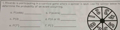 Ricardo is participating in a carnival game where a spinner is spun. Use the spinner below to 
determine the probability of an event occurring. 
a. P(odds) _b. P(evens) _ 
c. P(3) _d. P(4or6) _ 
e. P(7') _f. P(1) _