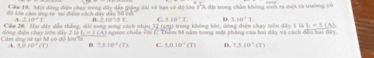 Cầu 19. Một dòng điện chạy trong dây dẫn thắng dài vô hạn có độ lớn 5 A đặt trong chân không sinh ra một từ trường có
độ lớn cảm ứng từ tại điểm cách dây dân 50 cm
A. 2.10^(-4)T. B. 2.10^(-7)/5T. C. 5.10°T D. 3.10^(-7)T. 
Cầu 20. Hai dây dẫn thắng, dài song song cách nhạu 32 (cm) trong không khi, dòng điện chạy trên dây 1 là I_1=5 (A),
đòng điện chạy trên dây 2 là I_2=1 (A) ngược chiều với I Điểm M năm trong mặt phầng của hai dây và cách đều hai dây.
Cảm ứng tử tại M có độ lớn là
A. 5.0.10^(-6) (T) B. 7,5.10^(-6)(T). C. 5, 0.10^(-3)(T) D. 7, 5.10^(-7) (T