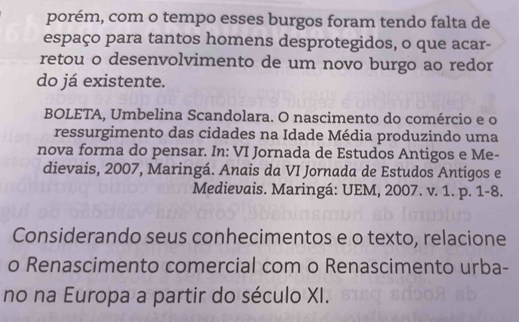 porém, com o tempo esses burgos foram tendo falta de 
espaço para tantos homens desprotegidos, o que acar- 
retou o desenvolvimento de um novo burgo ao redor 
do já existente. 
BOLETA, Umbelina Scandolara. O nascimento do comércio e o 
ressurgimento das cidades na Idade Média produzindo uma 
nova forma do pensar. In: VI Jornada de Estudos Antigos e Me- 
dievais, 2007, Maringá. Anais da VI Jornada de Estudos Antigos e 
Medievais. Maringá: UEM, 2007. v. 1. p. 1-8. 
Considerando seus conhecimentos e o texto, relacione 
o Renascimento comercial com o Renascimento urba- 
no na Europa a partir do século XI.