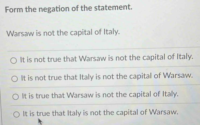 Form the negation of the statement.
Warsaw is not the capital of Italy.
It is not true that Warsaw is not the capital of Italy.
It is not true that Italy is not the capital of Warsaw.
It is true that Warsaw is not the capital of Italy.
It is true that Italy is not the capital of Warsaw.